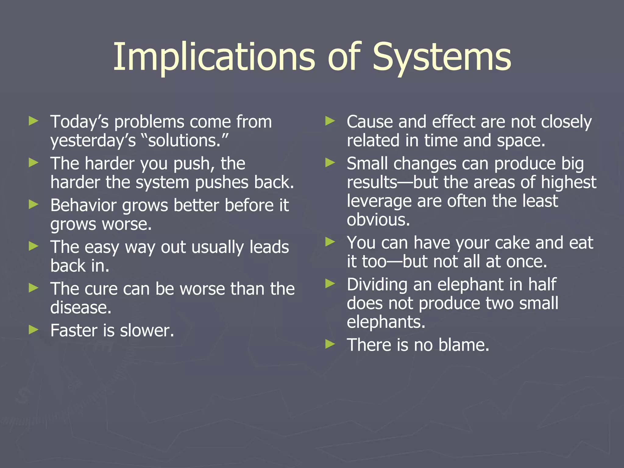 Implications of Systems Today’s problems come from yesterday’s “solutions.” The harder you push, the harder the system pushes back. Behavior grows better before it grows worse. The easy way out usually leads back in. The cure can be worse than the disease. Faster is slower. Cause and effect are not closely related in time and space. Small changes can produce big results—but the areas of highest leverage are often the least obvious. You can have your cake and eat it too—but not all at once. Dividing an elephant in half does not produce two small elephants. There is no blame. 