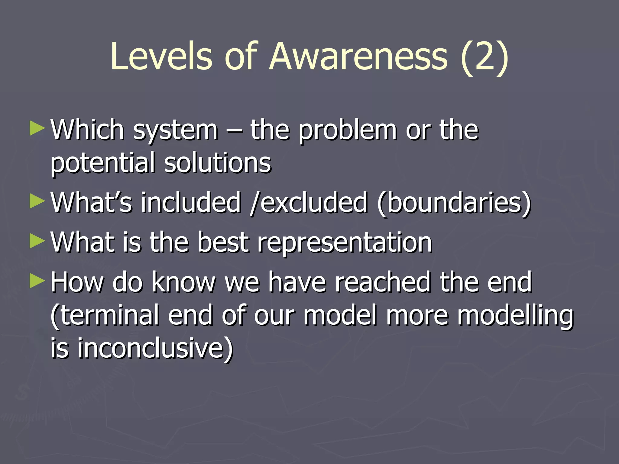 Levels of Awareness (2) Which system – the problem or the potential solutions What’s included /excluded (boundaries) What is the best representation How do know we have reached the end (terminal end of our model more modelling is inconclusive) 