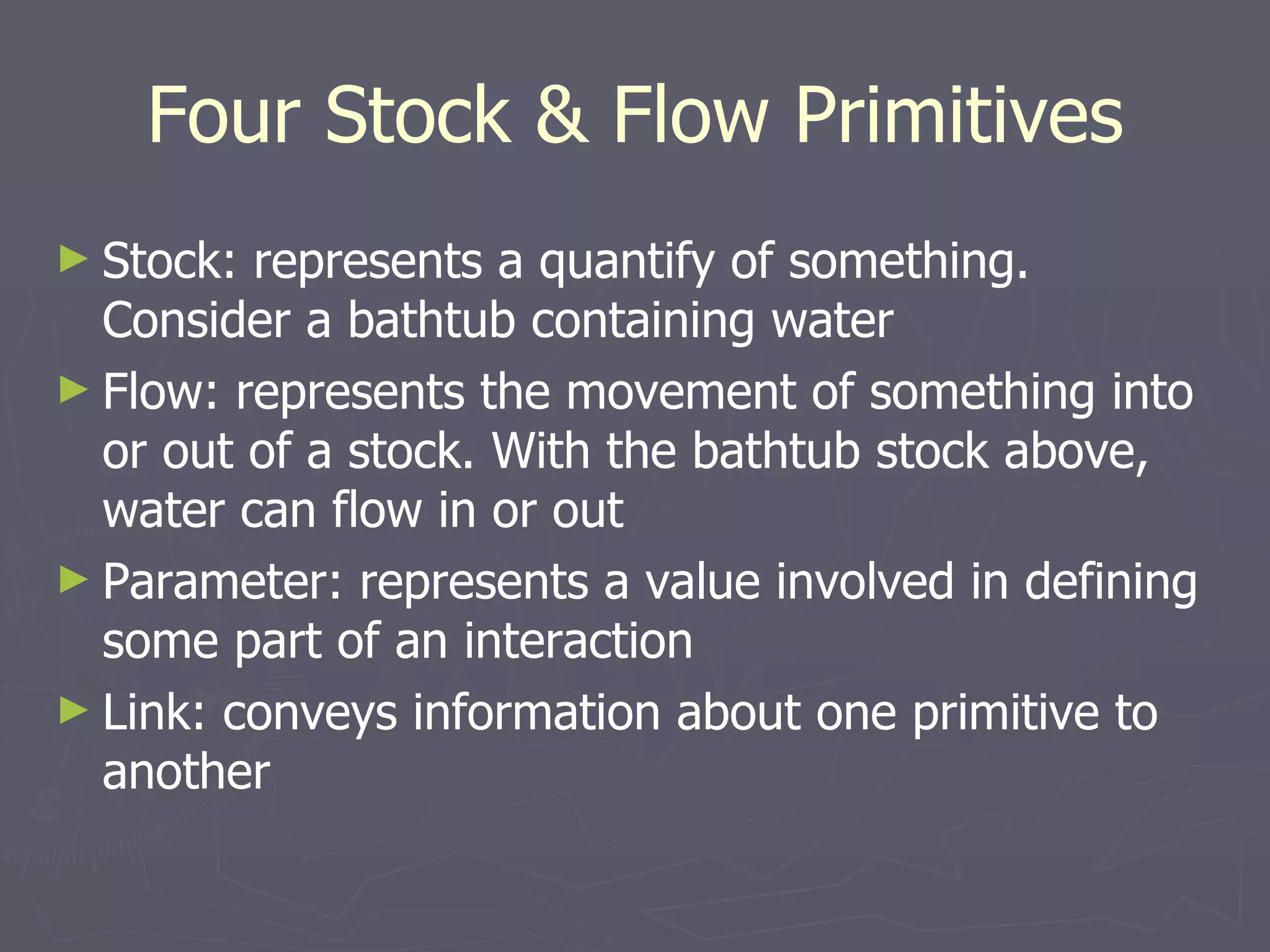 Four Stock & Flow Primitives Stock: represents a quantify of something. Consider a bathtub containing water Flow: represents the movement of something into or out of a stock. With the bathtub stock above, water can flow in or out Parameter: represents a value involved in defining some part of an interaction Link: conveys information about one primitive to another 
