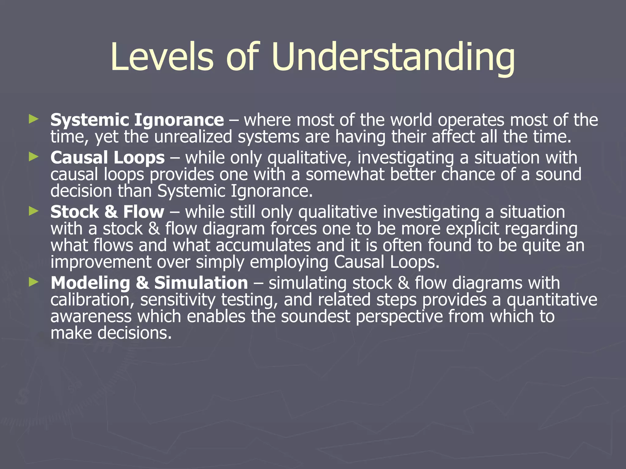 Levels of Understanding Systemic Ignorance  –   where most of the world operates most of the time, yet the unrealized systems are having their affect all the time. Causal Loops  – while only qualitative, investigating a situation with causal loops provides one with a somewhat better chance of a sound decision than Systemic Ignorance. Stock & Flow  – while still only qualitative investigating a situation with a stock & flow diagram forces one to be more explicit regarding what flows and what accumulates and it is often found to be quite an improvement over simply employing Causal Loops. Modeling & Simulation  – simulating stock & flow diagrams with calibration, sensitivity testing, and related steps provides a quantitative awareness which enables the soundest perspective from which to make decisions. 
