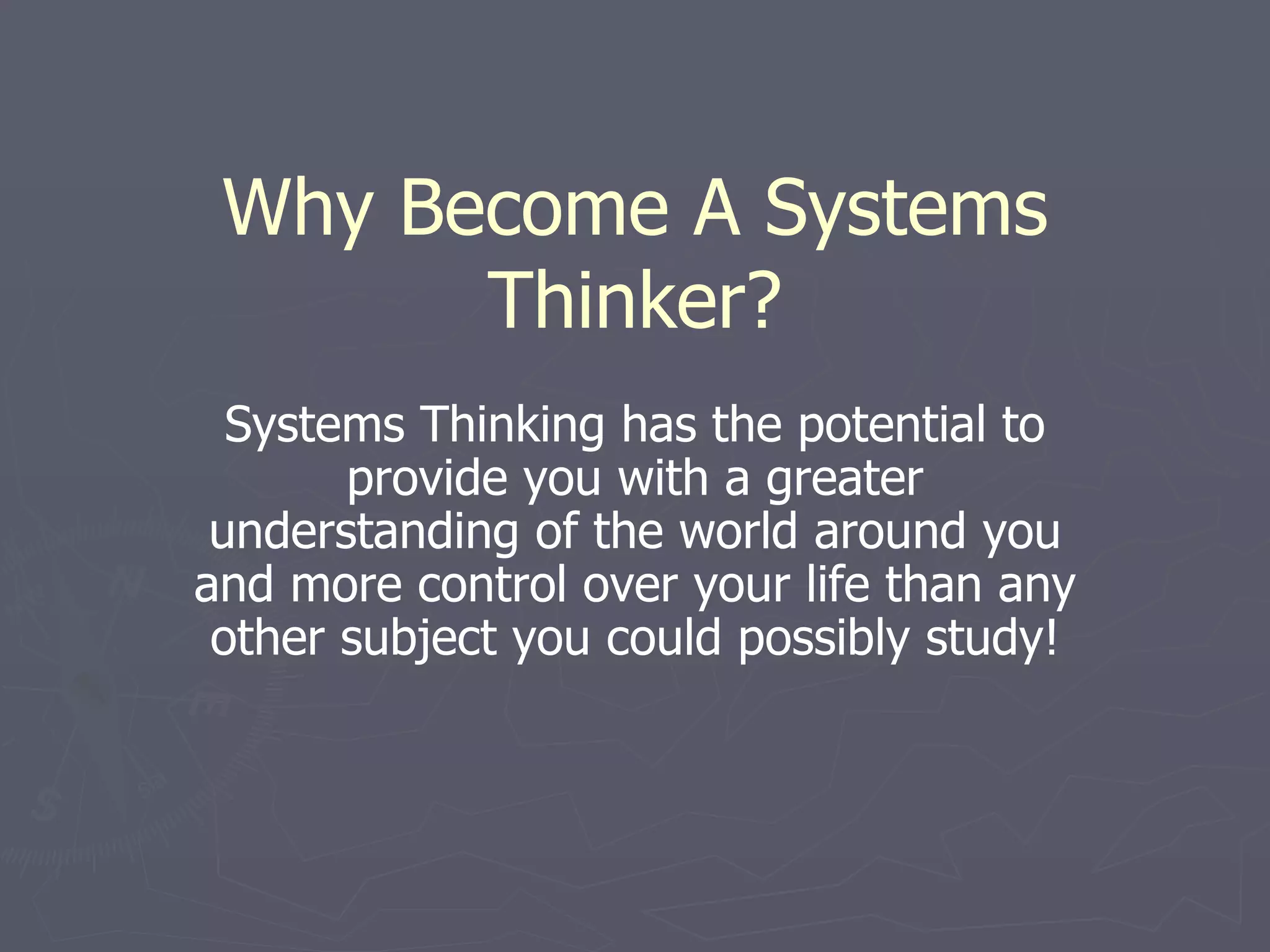 Why Become A Systems Thinker? Systems Thinking has the potential to provide you with a greater understanding of the world around you and more control over your life than any other subject you could possibly study! 
