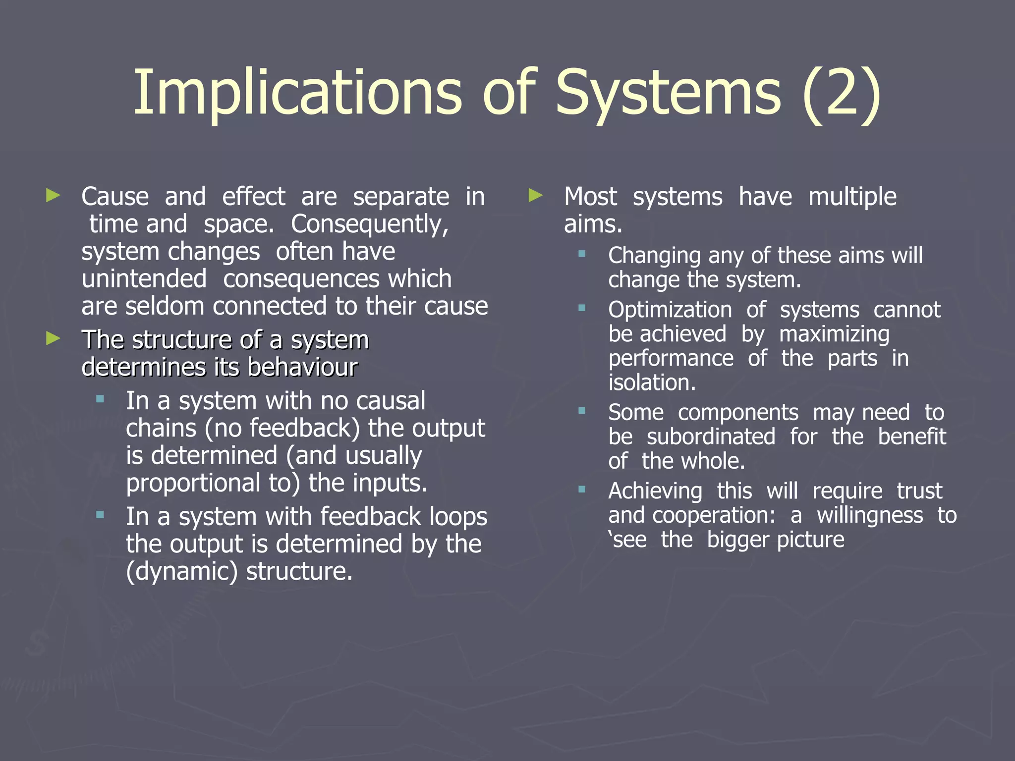 Implications of Systems (2) Cause  and  effect  are  separate  in  time and  space.  Consequently,  system changes  often have  unintended  consequences which are seldom connected to their cause The structure of a system determines its behaviour In a system with no causal chains (no feedback) the output is determined (and usually proportional to) the inputs. In a system with feedback loops the output is determined by the (dynamic) structure. Most  systems  have  multiple  aims. Changing any of these aims will change the system.  Optimization  of  systems  cannot  be achieved  by  maximizing  performance  of  the  parts  in isolation.  Some  components  may need  to  be  subordinated  for  the  benefit  of  the whole.  Achieving  this  will  require  trust  and cooperation:  a  willingness  to  ‘see  the  bigger picture 