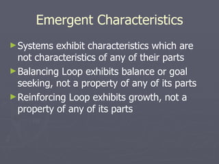Emergent Characteristics Systems exhibit characteristics which are not characteristics of any of their parts Balancing Loop exhibits balance or goal seeking, not a property of any of its parts Reinforcing Loop exhibits growth, not a property of any of its parts 