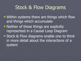 Stock & Flow Diagrams Within systems there are things which flow and things which accumulate Neither of these things are explicitly represented in a Causal Loop Diagram Stock & Flow diagrams enable one to think in more detail about the interactions of a system 