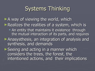 Systems Thinking A way of viewing the world, which Realizes the realities of a system, which is An entity that maintains it existence  through the mutual interaction of its parts, and requires Anasysthesis, an integration of analysis and synthesis, and demands Seeing and acting in a manner which considers the trees, the forest, the intentioned actions, and  their implications 