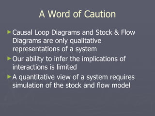 A Word of Caution Causal Loop Diagrams and Stock & Flow Diagrams are only qualitative representations of a system Our ability to infer the implications of interactions is limited A quantitative view of a system requires simulation of the stock and flow model 