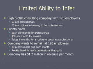 Limited Ability to Infer High profile consulting company with 120 employees. 60 are professionals 60 are rookies in training to be professionals. Clients billed $15k per month for professionals $5k per month for rookies Takes 6 months for a rookie to become a professional Company wants to remain at 120 employees 10 professionals quit each month Rookie hired for each professional that quits  Company has $1.2 million in revenue per month 