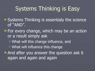 Systems Thinking is Easy Systems Thinking is essentialy the science of “AND”. For every change, which may be an action or a result simply ask What will this change influence, and What will influence this change And after you answer the question ask it again and again and again 