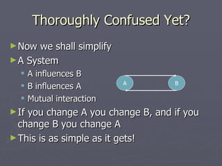 Thoroughly Confused Yet? Now we shall simplify A System A influences B B influences A Mutual interaction If you change A you change B, and if you change B you change A This is as simple as it gets! A B 