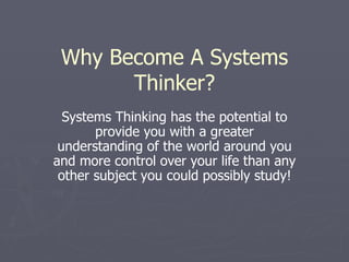 Why Become A Systems Thinker? Systems Thinking has the potential to provide you with a greater understanding of the world around you and more control over your life than any other subject you could possibly study! 