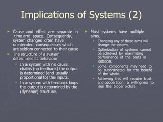 Implications of Systems (2) Cause  and  effect  are  separate  in  time and  space.  Consequently,  system changes  often have  unintended  consequences which are seldom connected to their cause The structure of a system determines its behaviour In a system with no causal chains (no feedback) the output is determined (and usually proportional to) the inputs. In a system with feedback loops the output is determined by the (dynamic) structure. Most  systems  have  multiple  aims. Changing any of these aims will change the system.  Optimization  of  systems  cannot  be achieved  by  maximizing  performance  of  the  parts  in isolation.  Some  components  may need  to  be  subordinated  for  the  benefit  of  the whole.  Achieving  this  will  require  trust  and cooperation:  a  willingness  to  ‘see  the  bigger picture 