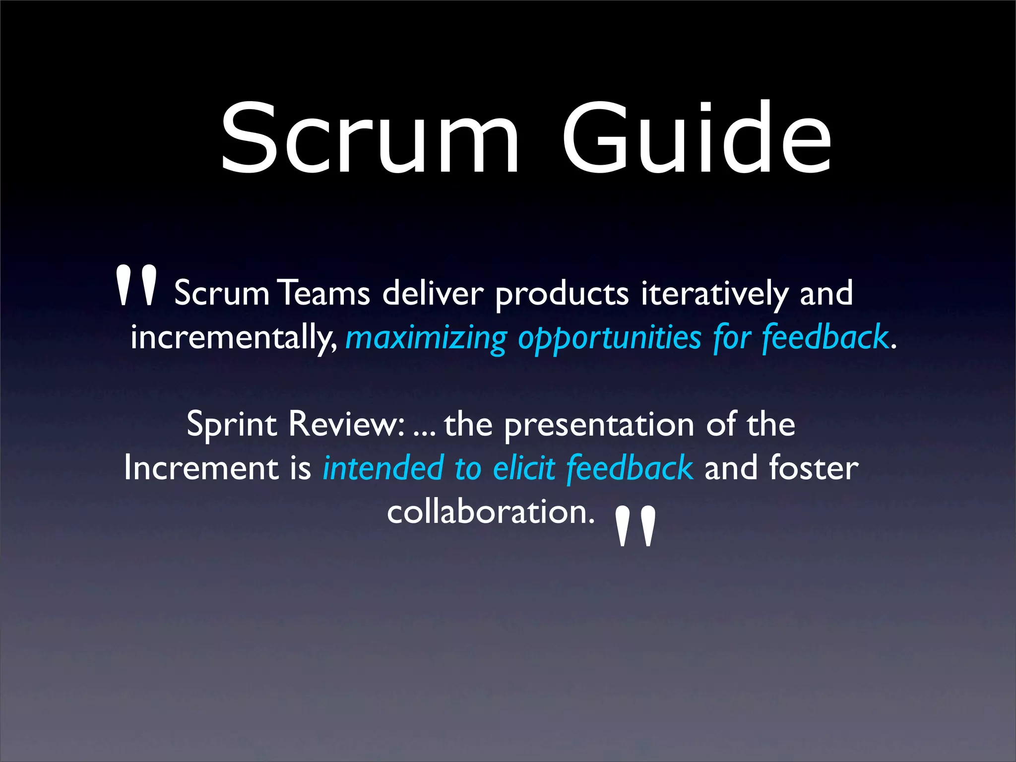 Scrum Guide

"

Scrum Teams deliver products iteratively and
incrementally, maximizing opportunities for feedback.

Sprint Review: ... the presentation of the
Increment is intended to elicit feedback and foster
collaboration.

"

Sunday, 2 March 14

 