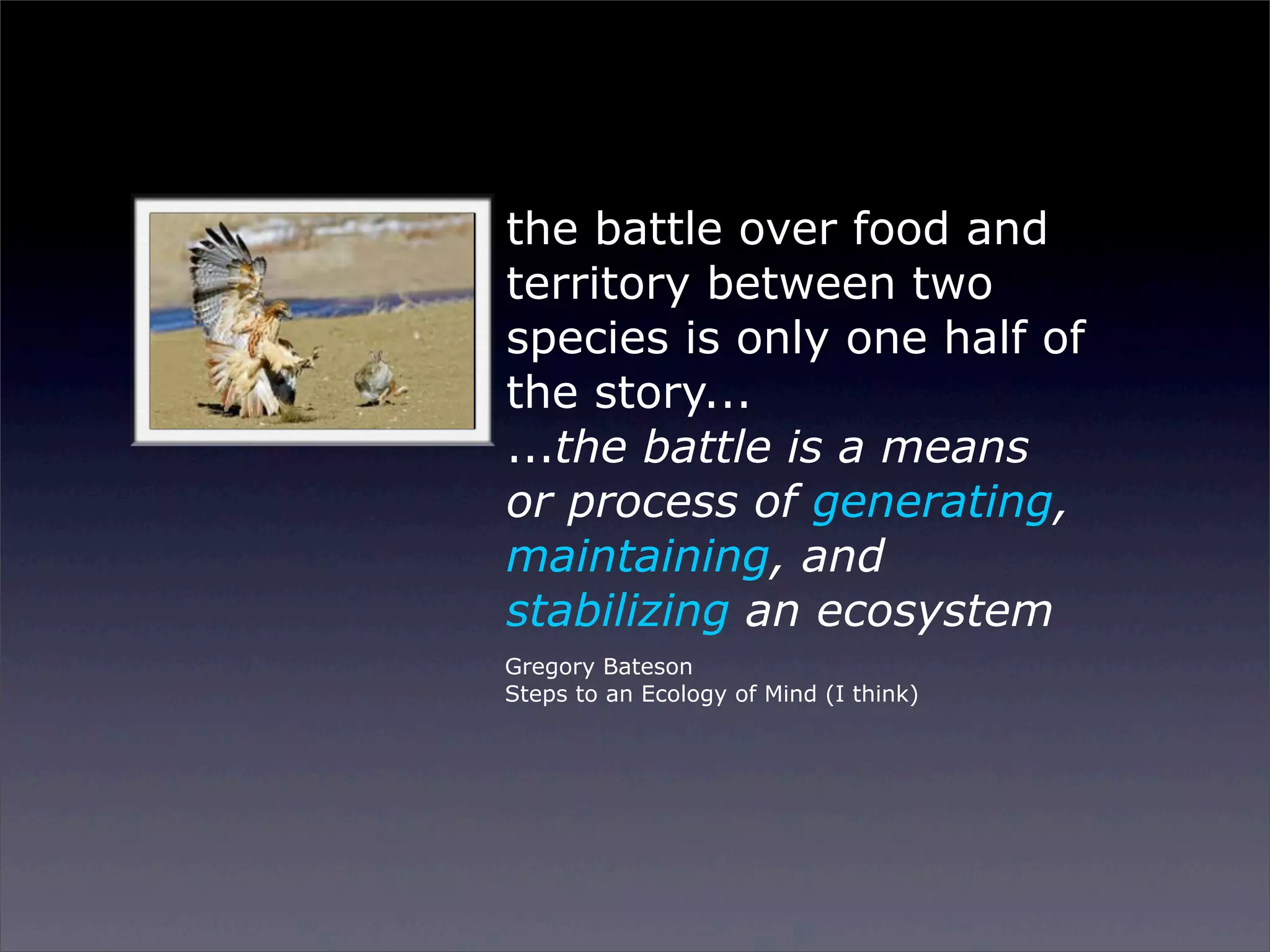 the battle over food and
territory between two
species is only one half of
the story...
...the battle is a means
or process of generating,
maintaining, and
stabilizing an ecosystem
Gregory Bateson
Steps to an Ecology of Mind (I think)

Sunday, 2 March 14

 