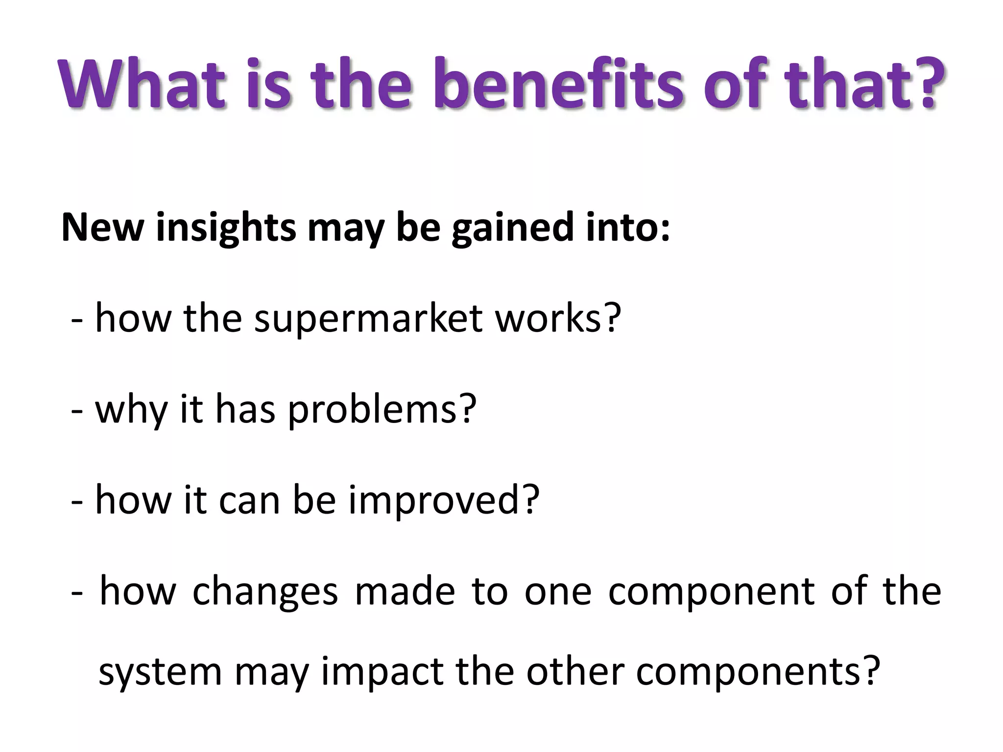 What is the benefits of that?
New insights may be gained into:
- how the supermarket works?
- why it has problems?
- how it can be improved?
- how changes made to one component of the
system may impact the other components?
 
