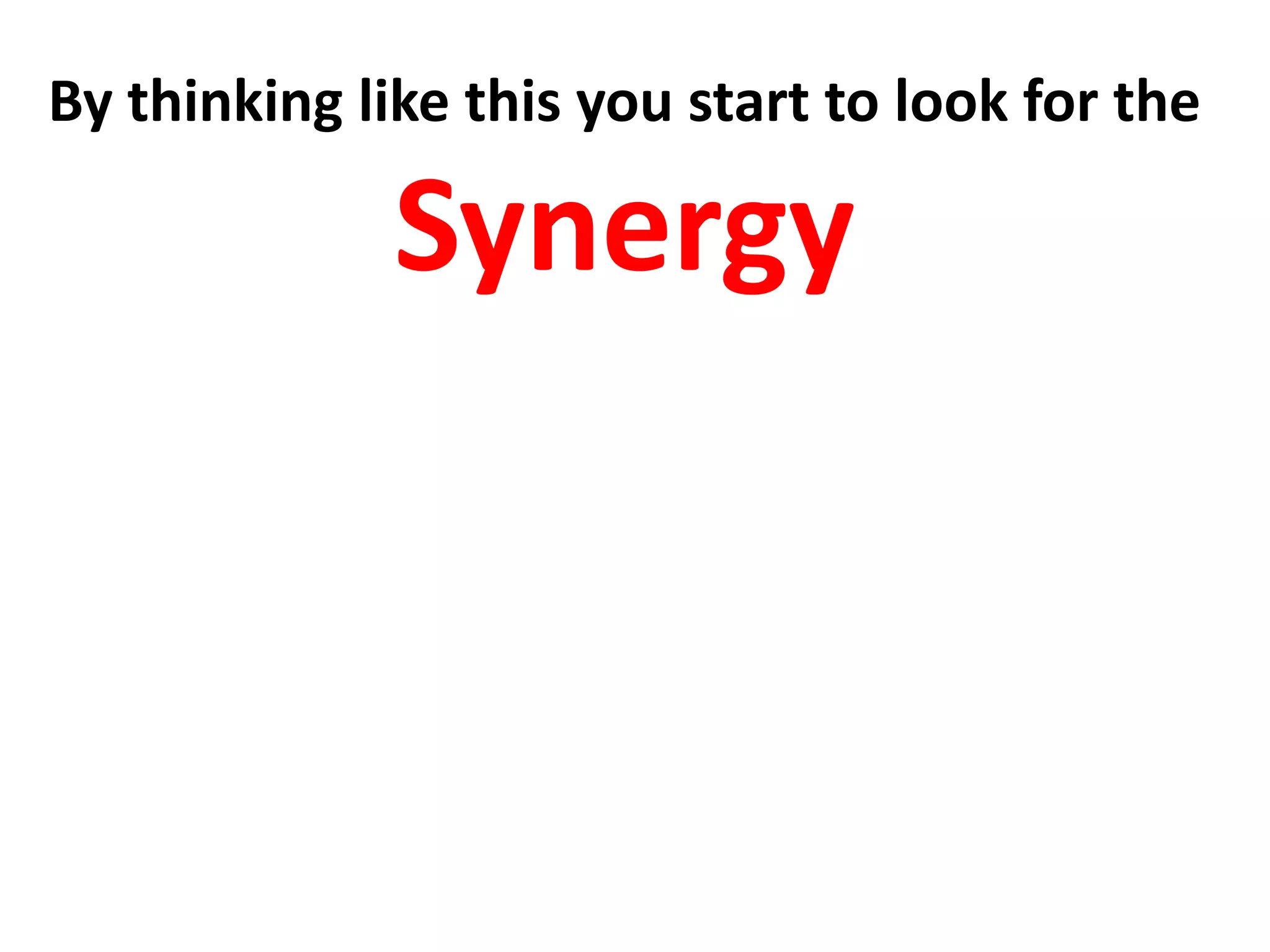 By thinking like this you start to look for the
Synergy
What is the situation where different
entities combine advantageously .
where the whole becomes greater
than the sum of the individual parts
 