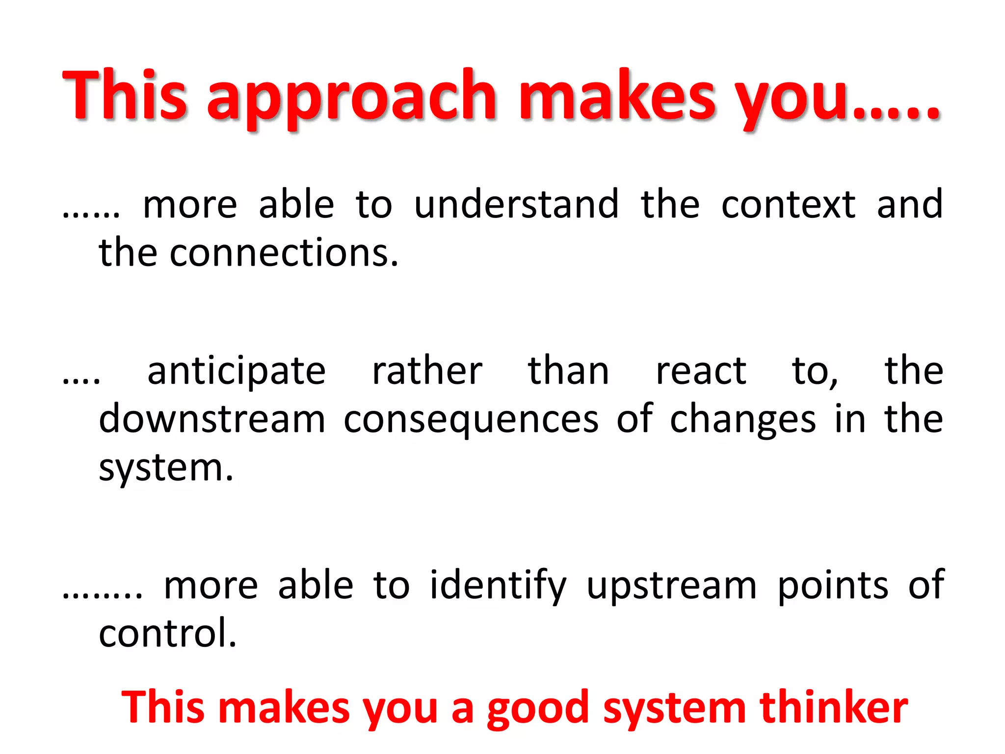 This approach makes you…..
…… more able to understand the context and
the connections.
…. anticipate rather than react to, the
downstream consequences of changes in the
system.
…….. more able to identify upstream points of
control.
This makes you a good system thinker
 