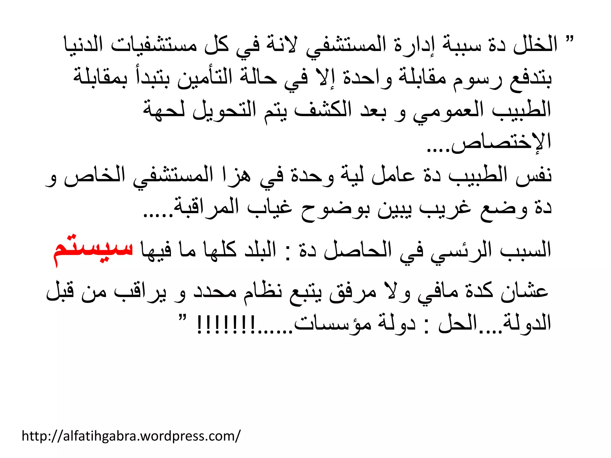 ”‫مستشفي‬ ‫كل‬ ‫في‬ ‫النة‬ ‫المستشفي‬ ‫إدارة‬ ‫سببة‬ ‫دة‬ ‫الخلل‬‫الدنيا‬ ‫ات‬
‫بتبدأ‬ ‫التأمين‬ ‫حالة‬ ‫في‬ ‫إال‬ ‫واحدة‬ ‫مقابلة‬ ‫رسوم‬ ‫بتدفع‬‫بمقابلة‬
‫لحهة‬ ‫التحويل‬ ‫يتم‬ ‫الكشف‬ ‫بعد‬ ‫و‬ ‫العمومي‬ ‫الطبيب‬
‫اإلختصاص‬….
‫الخ‬ ‫المستشفي‬ ‫هزا‬ ‫في‬ ‫وحدة‬ ‫لية‬ ‫عامل‬ ‫دة‬ ‫الطبيب‬ ‫نفس‬‫و‬ ‫اص‬
‫المراقبة‬ ‫غياب‬ ‫بوضوح‬ ‫يبين‬ ‫غريب‬ ‫وضع‬ ‫دة‬…..
‫دة‬ ‫الحاصل‬ ‫في‬ ‫الرئسي‬ ‫السبب‬:‫فيها‬ ‫ما‬ ‫كلها‬ ‫البلد‬‫س‬‫يستم‬
‫ق‬ ‫من‬ ‫يراقب‬ ‫و‬ ‫محدد‬ ‫نظام‬ ‫يتبع‬ ‫مرفق‬ ‫وال‬ ‫مافي‬ ‫كدة‬ ‫عشان‬‫بل‬
‫الدولة‬….‫الحل‬:‫مؤسسات‬ ‫دولة‬……!!!!!!!”
http://alfatihgabra.wordpress.com/
 