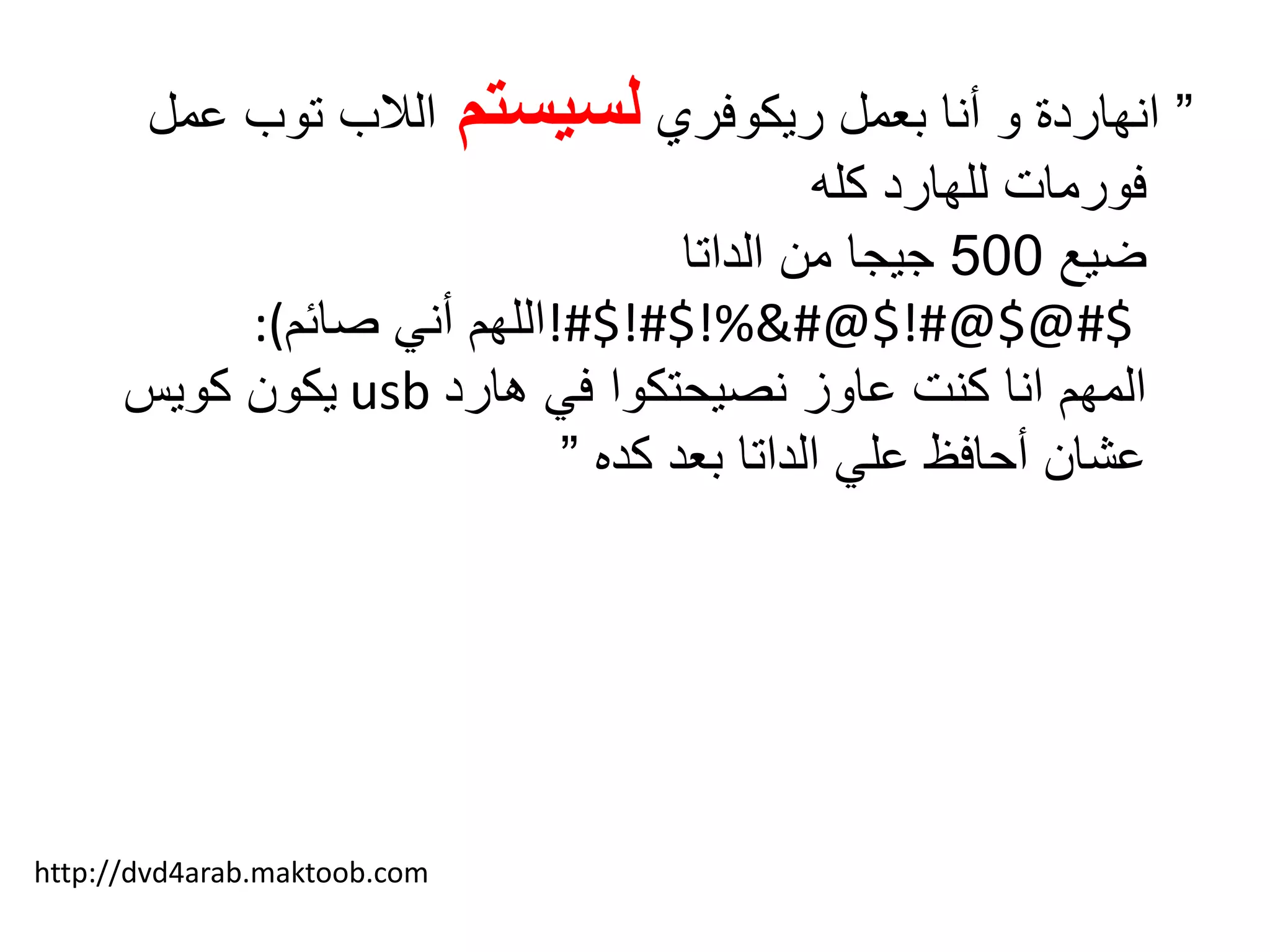 ”‫ريكوفري‬ ‫بعمل‬ ‫أنا‬ ‫و‬ ‫انهاردة‬‫لسيستم‬‫ع‬ ‫توب‬ ‫الالب‬‫مل‬
‫كله‬ ‫للهارد‬ ‫فورمات‬
‫ضيع‬500‫الداتا‬ ‫من‬ ‫جيجا‬
!#$!#$!%&#@$!#@$@#$‫صائم‬ ‫أني‬ ‫اللهم‬:(
‫هارد‬ ‫في‬ ‫نصيحتكوا‬ ‫عاوز‬ ‫كنت‬ ‫انا‬ ‫المهم‬usb‫كويس‬ ‫يكون‬
‫كده‬ ‫بعد‬ ‫الداتا‬ ‫علي‬ ‫أحافظ‬ ‫عشان‬”
http://dvd4arab.maktoob.com
 