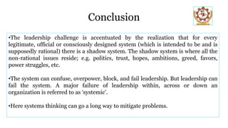 Conclusion
•The leadership challenge is accentuated by the realization that for every
legitimate, official or consciously designed system (which is intended to be and is
supposedly rational) there is a shadow system. The shadow system is where all the
non-rational issues reside; e.g. politics, trust, hopes, ambitions, greed, favors,
power struggles, etc.
•The system can confuse, overpower, block, and fail leadership. But leadership can
fail the system. A major failure of leadership within, across or down an
organization is referred to as ‘systemic’.
•Here systems thinking can go a long way to mitigate problems.
 