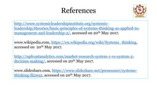 References
http://www.systemicleadershipinstitute.org/systemic-
leadership/theories/basic-principles-of-systems-thinking-as-applied-to-
management-and-leadership-2/, accessed on 20th May 2017.
www.wikipedia.com, https://en.wikipedia.org/wiki/Systems_thinking,
accessed on 20th May 2017.
http://upfrontanalytics.com/market-research-system-1-vs-system-2-
decision-making/, accessed on 20th May 2017.
www.slideshare.com, https://www.slideshare.net/pwoessner/systems-
thinking-lli2012, accessed on 20th May 2017.
 