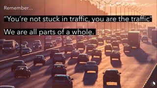 Remember…
“You’re not stuck in trafﬁc, you are the trafﬁc”
We are all parts of a whole.
 