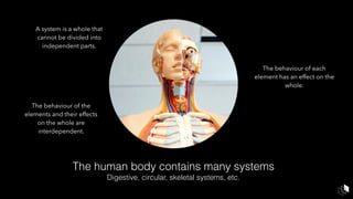 The human body contains many systems
Digestive, circular, skeletal systems, etc.
A system is a whole that
cannot be divided into
independent parts.
The behaviour of each
element has an effect on the
whole.
The behaviour of the
elements and their effects
on the whole are
interdependent.
 