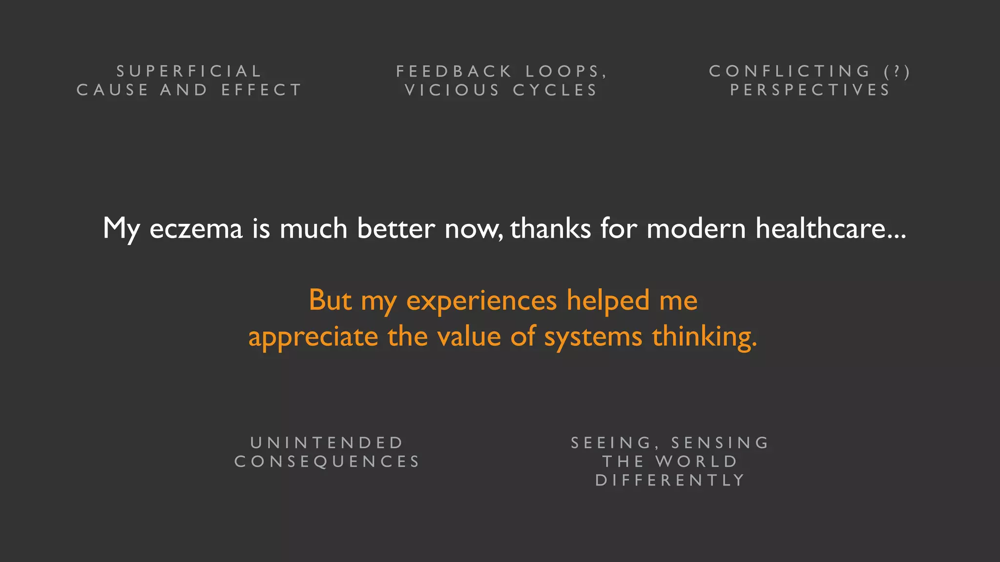 My eczema is much better now, thanks for modern healthcare...
But my experiences helped me
appreciate the value of systems thinking.
S U P E R F I C I A L
C A U S E A N D E F F E C T
C O N F L I C T I N G ( ? )
P E R S P E C T I V E S
U N I N T E N D E D
C O N S E Q U E N C E S
S E E I N G , S E N S I N G
T H E W O R L D
D I F F E R E N T L Y
F E E D B A C K L O O P S ,
V I C I O U S C Y C L E S
 