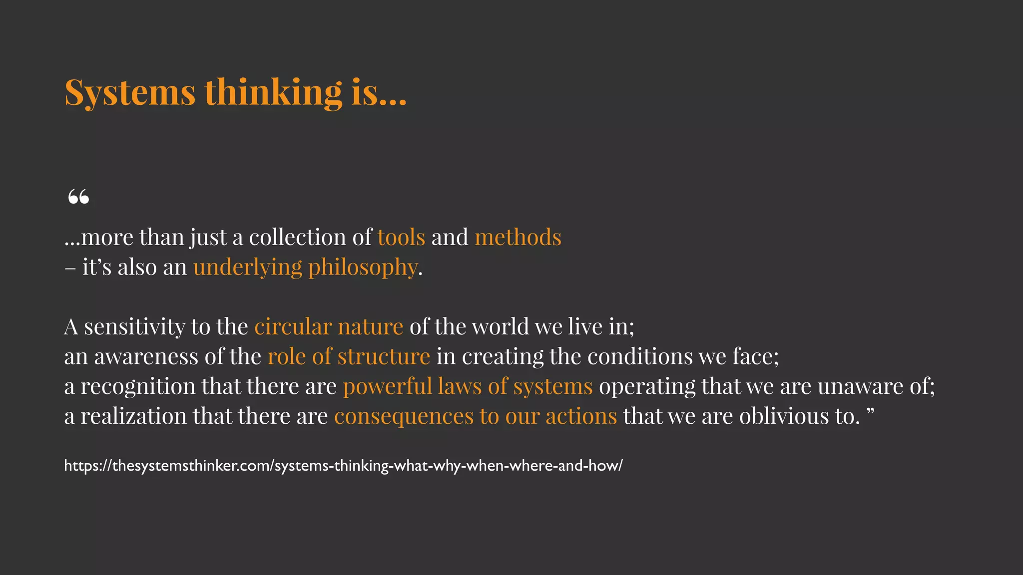 Systems thinking is…
...more than just a collection of tools and methods
– it’s also an underlying philosophy.
A sensitivity to the circular nature of the world we live in;
an awareness of the role of structure in creating the conditions we face;
a recognition that there are powerful laws of systems operating that we are unaware of;
a realization that there are consequences to our actions that we are oblivious to. ”
https://thesystemsthinker.com/systems-thinking-what-why-when-where-and-how/
“
 
