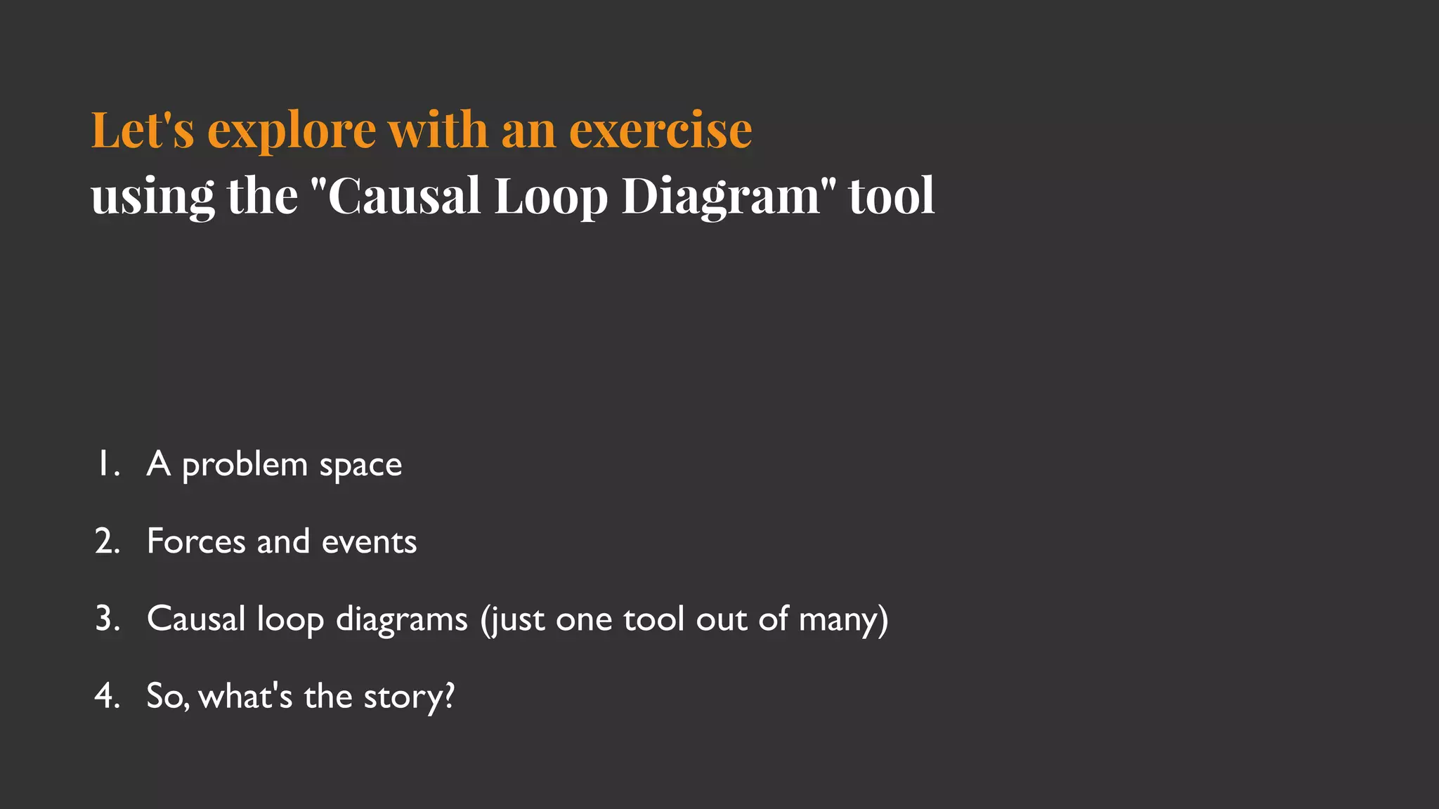 Let's explore with an exercise
using the "Causal Loop Diagram" tool
1. A problem spac
e

2. Forces and event
s

3. Causal loop diagrams (just one tool out of many
)

4. So, what's the story?
 