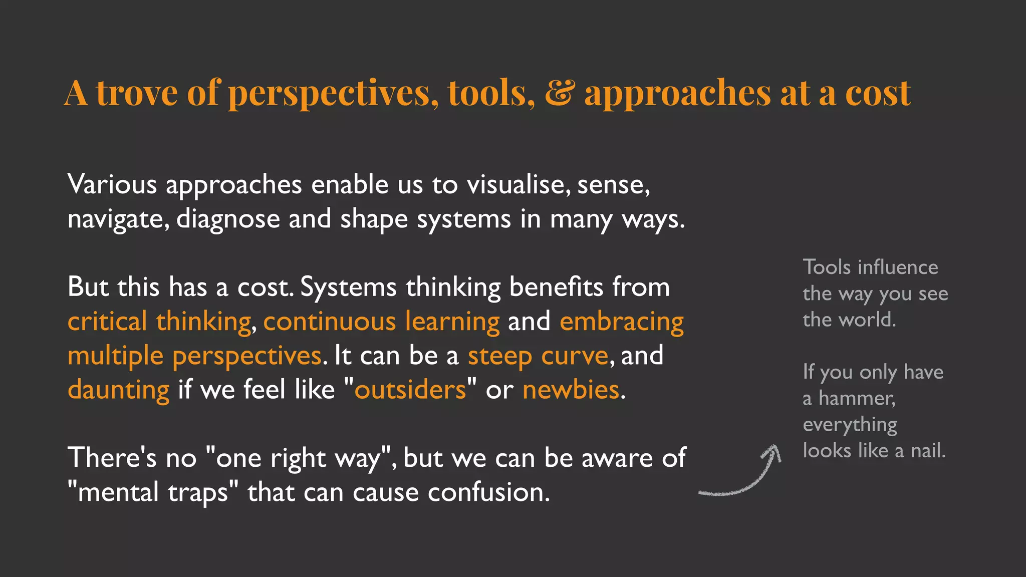 A trove of perspectives, tools, & approaches at a cost
Various approaches enable us to visualise, sense,
navigate, diagnose and shape systems in many ways
.

But this has a cost. Systems thinking bene
fi
ts from
critical thinking, continuous learning and embracing
multiple perspectives. It can be a steep curve, and
daunting if we feel like "outsiders" or newbies
.

There's no "one right way", but we can be aware of
"mental traps" that can cause confusion.
Tools in
fl
uence
the way you see
the world.
 

If you only have
a hammer,
everything
looks like a nail.
 