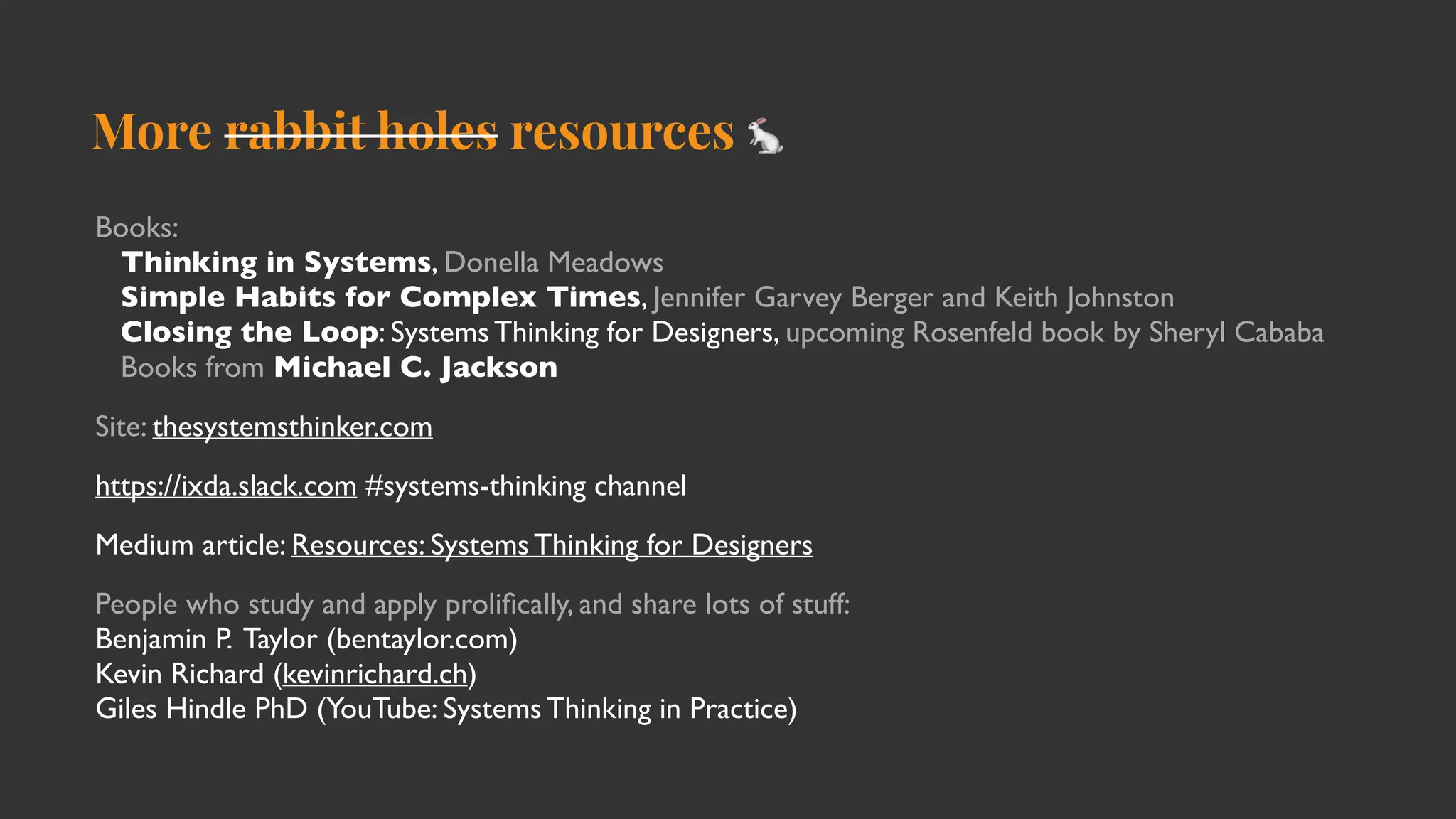 More rabbit holes resources 🐇
Books:
Thinking in Systems, Donella Meadows
Simple Habits for Complex Times, Jennifer Garvey Berger and Keith Johnston
Closing the Loop: Systems Thinking for Designers, upcoming Rosenfeld book by Sheryl Cababa
Books from Michael C. Jackson
Site: thesystemsthinker.com
https://ixda.slack.com #systems-thinking channel
Medium article: Resources: Systems Thinking for Designers
People who study and apply proli
fi
cally, and share lots of stuff:
Benjamin P. Taylor (bentaylor.com)
Kevin Richard (kevinrichard.ch)
Giles Hindle PhD (YouTube: Systems Thinking in Practice)
 