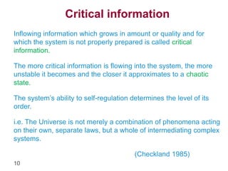 10 
Critical information 
Inflowing information which grows in amount or quality and for 
which the system is not properly prepared is called critical 
information. 
The more critical information is flowing into the system, the more 
unstable it becomes and the closer it approximates to a chaotic 
state. 
The system’s ability to self-regulation determines the level of its 
order. 
i.e. The Universe is not merely a combination of phenomena acting 
on their own, separate laws, but a whole of intermediating complex 
systems. 
(Checkland 1985) 
 