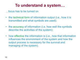 16 
To understand a system… 
…focus has to be turned on 
• the technical form of information output (i.e., how it is 
transmitted and what symbols are used); 
• the accuracy of information (i.e. how well the symbols 
describe the acitivities of the system); 
• how effective the information is (i.e., how that information 
influences the environment of the system and how the 
output process is necessary for the survival and 
managing of the system). 
 