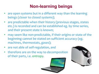Non-learning beings 
• are open systems but in a different way than the learning 
beings (closer to closed systems); 
• are predictable when their history (previous stages, states 
etc.) is recorded and can be established eg. by time series, 
and their present state is known; 
• may seem like non-predictable, if their origins or state of the 
beginning cannot be stated on sufficient accuracy (eg. 
machines, thermostats, gases); 
• are not able of self-regulation, and 
• therefore are on the way to decomposition 
of their parts, i.e. entropy. 
 