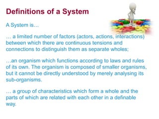 Definitions of a System 
A System is… 
… a limited number of factors (actors, actions, interactions) 
between which there are continuous tensions and 
connections to distinguish them as separate wholes; 
…an organism which functions according to laws and rules 
of its own. The organism is composed of smaller organisms, 
but it cannot be directly understood by merely analysing its 
sub-organisms. 
… a group of characteristics which form a whole and the 
parts of which are related with each other in a definable 
way. 
 