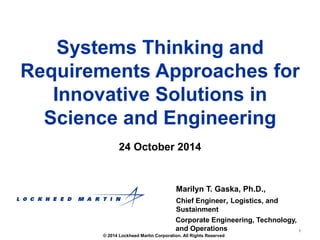 Requirements Approaches for 
1 
Systems Thinking and 
Innovative Solutions in 
Science and Engineering 
24 October 2014 
Marilyn T. Gaska, Ph.D., 
Chief Engineer, Logistics, and 
Sustainment 
Corporate Engineering, Technology, 
and Operations 
© 2014 Lockheed Martin Corporation. All Rights Reserved 
 