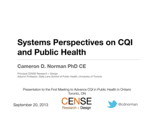 Systems Perspectives on CQI
and Public Health
Cameron D. Norman PhD CE
Principal CENSE Research + Design
Adjunct Professor, Dalla Lana School of Public Health, University of Toronto
@cdnorman
September 20, 2013
Presentation to the First Meeting to Advance CQI in Public Health in Ontario
Toronto, ON 
 