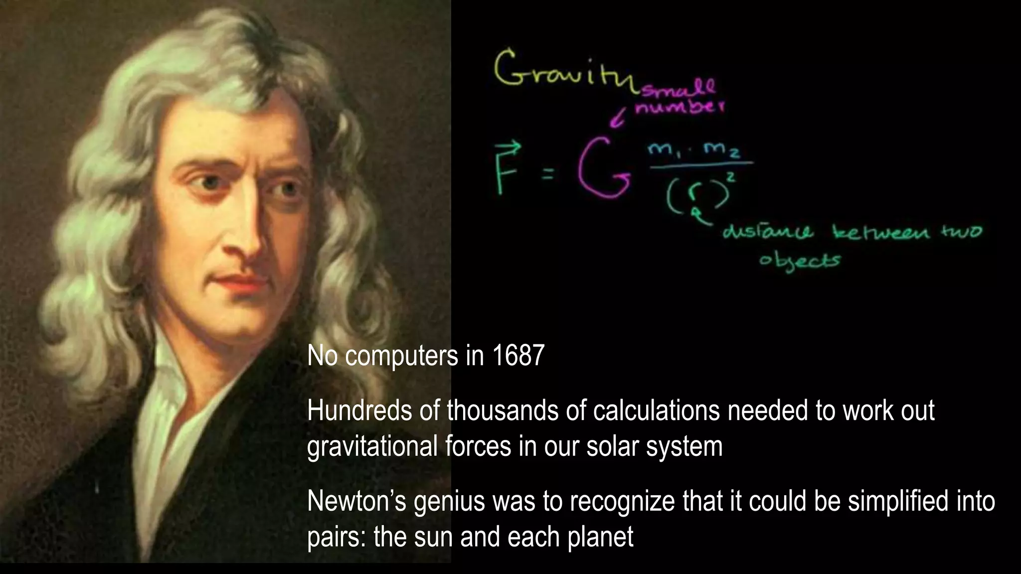 No computers in 1687
Hundreds of thousands of calculations needed to work out
gravitational forces in our solar system
Newton’s genius was to recognize that it could be simplified into
pairs: the sun and each planet
 