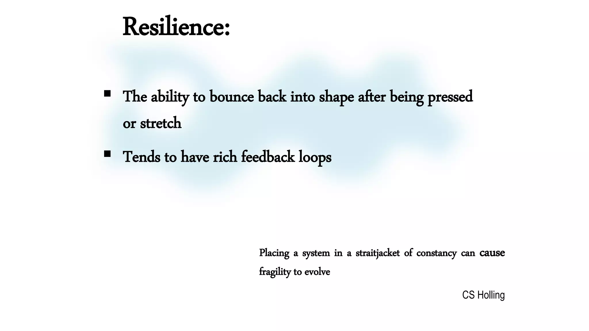  The ability to bounce back into shape after being pressed
or stretch
 Tends to have rich feedback loops
Placing a system in a straitjacket of constancy can cause
fragility to evolve
CS Holling
Resilience:
 