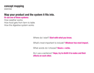 concept mapping
exercise
Map your product and the system it fits into.
Or use one of these systems:
How weather works
How food gets from farm to table
How the digestive system works
Where do I start? Start with what you know.
What’s most important to include? Whatever has most impact.
What words do I choose? Nouns + verbs.
Do I use a sentence? Nope, try to distill it to nodes and their
effects on each other.
 