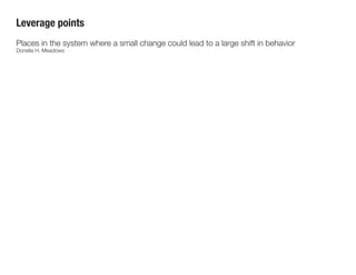 Leverage points
1. Transcending paradigms
2. Paradigms
3. Goals
4. Self-organization
5. Rules: incentives, punishments,
contraints
6. Information flows
7. Reinforcing feedback loops
8. Balancing feedback loops
9. Delays
10. Stock-and-flow structures
11. Buffers
12. Numbers
Example: In 2013, Twitter changed API usage rules to limit the number of users who could
access its feeds through third-party applications, like Falcon Pro. This move dampened the
existing market for Twitter client applications, drove users instead toward the native Twitter
app, and enabled Twitter to incorporate advertising.
 