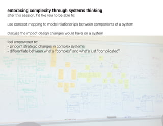 embracing complexity through systems thinking
after this session, I’d like you to be able to:
use concept mapping to model relationships between components of a system
discuss the impact design changes would have on a system
feel empowered to:
- pinpoint strategic changes in complex systems
- differentiate between what’s “complex” and what’s just “complicated”
 