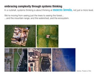 embracing complexity through systems thinking
In a nutshell, systems thinking is about thinking at macro levels, not just a micro level.
We’re moving from seeing just the trees to seeing the forest...
...and the mountain range, and the watershed, and the ecosystem.
Eames, Powers of Ten
 