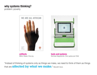 “Instead of thinking of systems only as things we make, we need to think of them as things
that are affected by what we make.” Meredith Davis
why systems thinking?
problem: poverty
artifacts
Milton Glaser, One.org
tools and systems
Nicholas Negroponte, One Laptop per Child
 