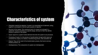 Characteristics of system
• Orientation towards the objective: A system is an assembled set of elements, acting
together to accomplish a common goal, purpose or objective
• Structure of the system: The component parts of a system are arranged in a
systematic manner, according to a specific design, and each of them has definite
function to perform in the system
• Inputs: Inputs for a system involve elements that enter the system to be processed
• Processing of inputs: It is the process of transformation through which inputs are
converted into outputs, for instance, manufacturing process, data calculation etc
• Outputs: They are the result of the transformation process, like human services,
finished products, etc
• Interdependence: The components of a system are interdependent
 