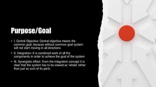 Purpose/Goal
• I. Central Objective: Central objective means the
common goal, because without common goal system
will not start moving in all directions
• II. Integration: It is combined work of all the
components in order to achieve the goal of the system
• III. Synergistic effect: From the integration concept it is
clear that the system has to be viewed as ‘whole’ rather
than just as sum of its parts
 