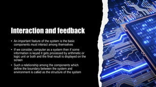 Interaction and feedback
• An important feature of the system is the basic
components must interact among themselves
• If we consider, computer as a system then if some
information is keyed it gets processed by arithmetic or
logic unit or both and the final result is displayed on the
screen
• Such a relationship among the components which
define the boundary between the system and
environment is called as the structure of the system
 