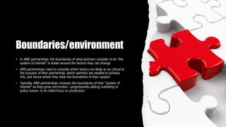 Boundaries/environment
• In ARD partnerships, the boundaries of what partners consider to be “the
system of interest” is drawn around the factors they can change
• ARD partnerships need to consider which factors are likely to be critical to
the success of their partnership, which partners are needed to achieve
this, and hence where they draw the boundaries of their system
• Typically, ARD partnerships increase the boundaries of their “system of
interest” as they grow and evolve – progressively adding marketing or
policy issues, to an initial focus on production
 