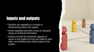 Inputs and outputs
• Systems are regarded as a means of
transforming inputs into outputs
• Actors typically start with a focus on physical
inputs or technical information
• Actions to build the functional capacity of
actors in the system to trust and relate to each
other, are therefore also critical inputs to the
system
 