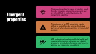 Emergent
properties
The properties and performance of a system result
from the interaction between its components and
are often difficult to predict by studying the
components separately
The outcomes of an ARD partnership, may be
difficult to predict from the actions of individual
partners, or when planning activities at the outset of
a project
ARD partnerships therefore need to be flexible and
responsive to emerging outcomes, and establish
procedures for reflection of ongoing experience, re-
planning and reassessing expectations
 